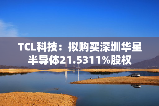 TCL科技：拟购买深圳华星半导体21.5311%股权