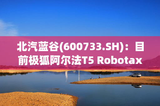 北汽蓝谷(600733.SH)：目前极狐阿尔法T5 Robotaxi车型还处于测试阶段，预计年内面向国内市场推广