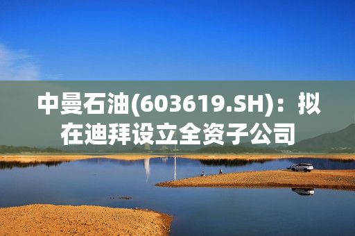 中曼石油(603619.SH)：拟在迪拜设立全资子公司