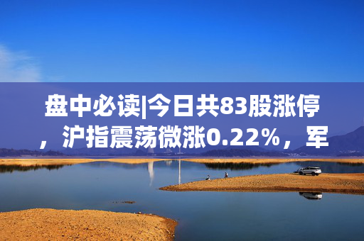 盘中必读|今日共83股涨停，沪指震荡微涨0.22%，军工、机器人概念集体大涨