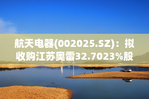 航天电器(002025.SZ)：拟收购江苏奥雷32.7023%股权