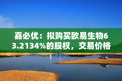 嘉必优：拟购买欧易生物63.2134%的股权，交易价格8.31亿元