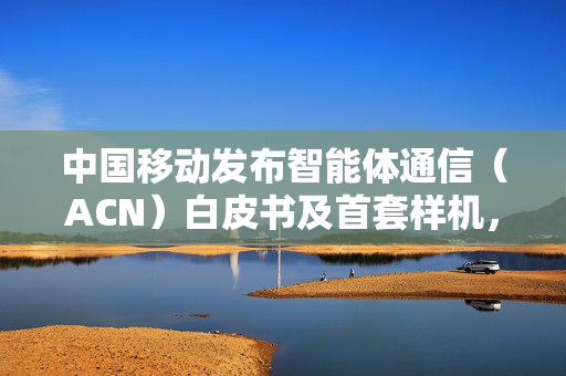 中国移动发布智能体通信（ACN）白皮书及首套样机，为6G发展提供澎湃动力