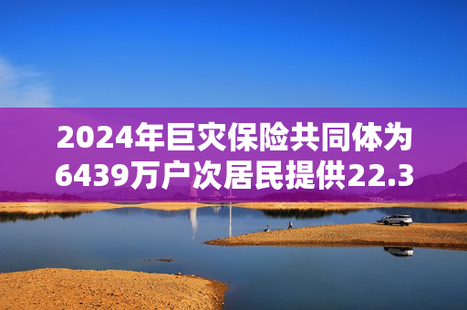 2024年巨灾保险共同体为6439万户次居民提供22.36万亿风险保障