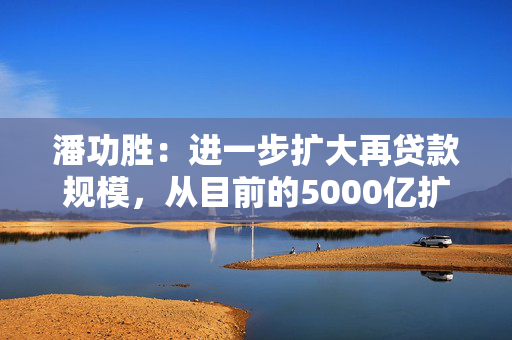 潘功胜：进一步扩大再贷款规模，从目前的5000亿扩大到8000亿至10000亿