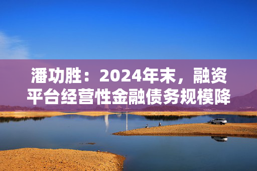 潘功胜：2024年末，融资平台经营性金融债务规模降至14.8万亿