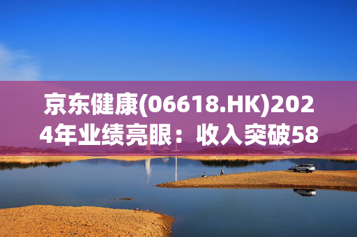 京东健康(06618.HK)2024年业绩亮眼：收入突破580亿，毛利率提升，助力医药数字化转型