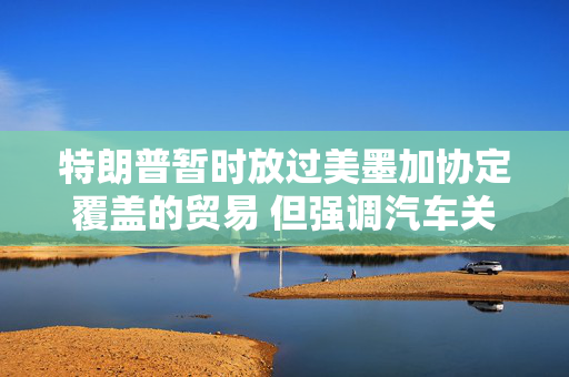 特朗普暂时放过美墨加协定覆盖的贸易 但强调汽车关税下月不会再推迟