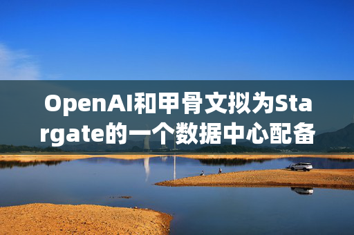 OpenAI和甲骨文拟为Stargate的一个数据中心配备数十亿美元英伟达芯片