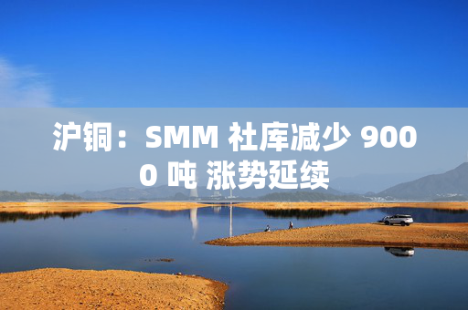 沪铜：SMM 社库减少 9000 吨 涨势延续