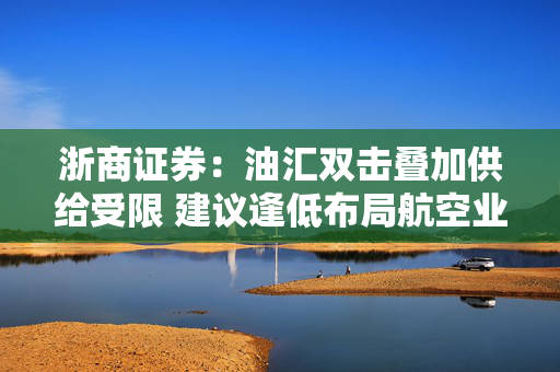 浙商证券：油汇双击叠加供给受限 建议逢低布局航空业