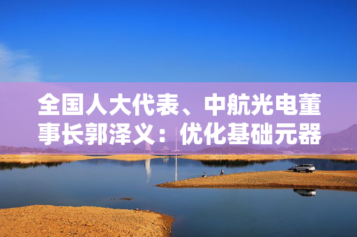 全国人大代表、中航光电董事长郭泽义：优化基础元器件创新环境与核心技术攻关机制