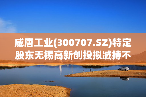 威唐工业(300707.SZ)特定股东无锡高新创投拟减持不超70.14万股