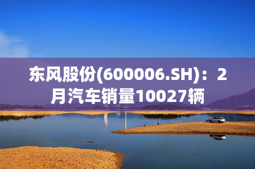 东风股份(600006.SH)：2月汽车销量10027辆