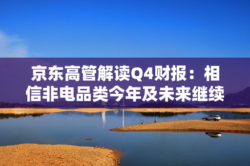 京东高管解读Q4财报：相信非电品类今年及未来继续带动京东零售增长