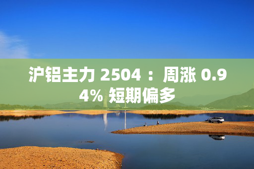 沪铝主力 2504 ：周涨 0.94% 短期偏多