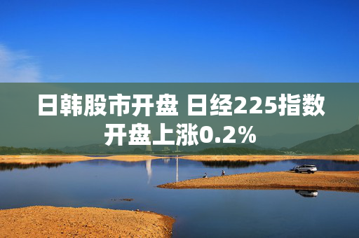 日韩股市开盘 日经225指数开盘上涨0.2%