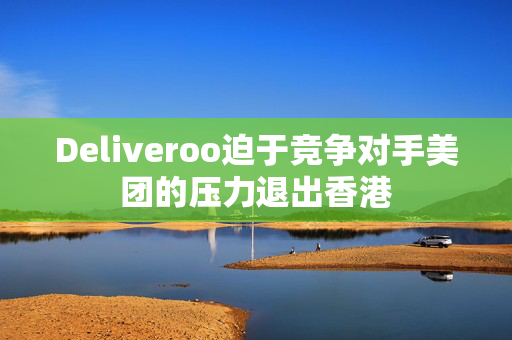 Deliveroo迫于竞争对手美团的压力退出香港