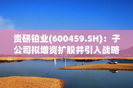 贵研铂业(600459.SH)：子公司拟增资扩股并引入战略投资者