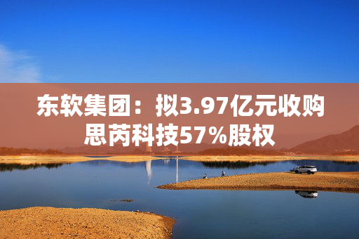 东软集团：拟3.97亿元收购思芮科技57%股权