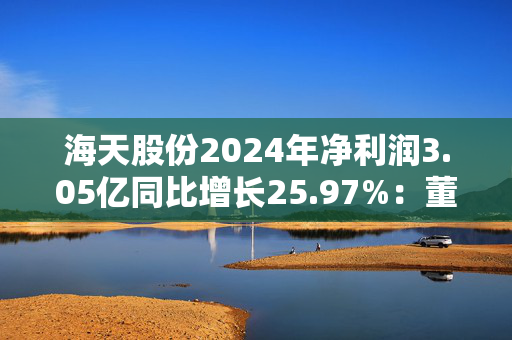 海天股份2024年净利润3.05亿同比增长25.97%：董秘兼财务总监刘华薪酬76.67万