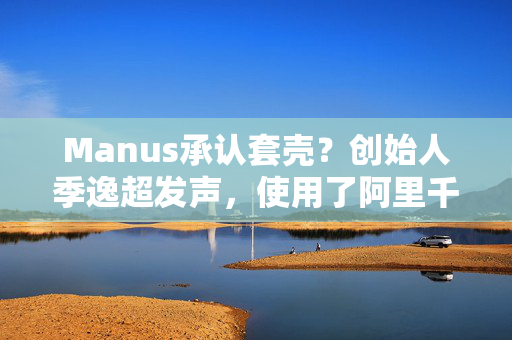 Manus承认套壳？创始人季逸超发声，使用了阿里千问大模型微调模型