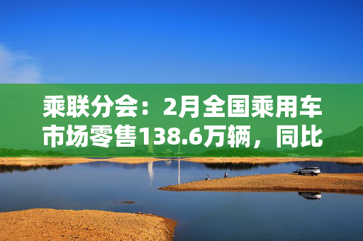 乘联分会：2月全国乘用车市场零售138.6万辆，同比增长26%