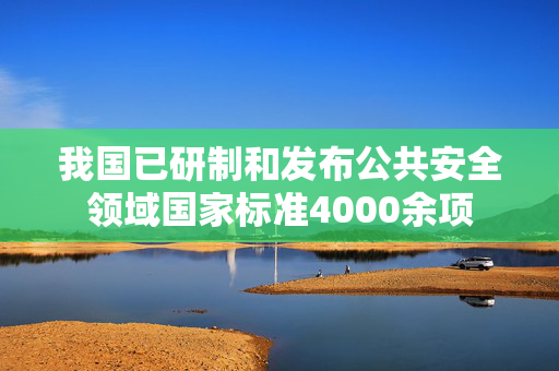 我国已研制和发布公共安全领域国家标准4000余项