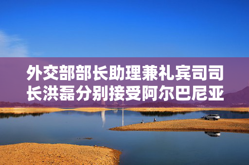 外交部部长助理兼礼宾司司长洪磊分别接受阿尔巴尼亚、新西兰新任驻华大使递交国书副本